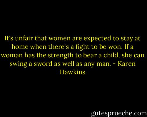 It's unfair that women are expected to stay at home when there's a fight to be won. If a woman has the strength to bear a child, she can swing a sword as well as any man. - Karen Hawkins
