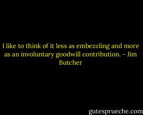 I like to think of it less as embezzling and more as an involuntary goodwill contribution. - Jim Butcher
