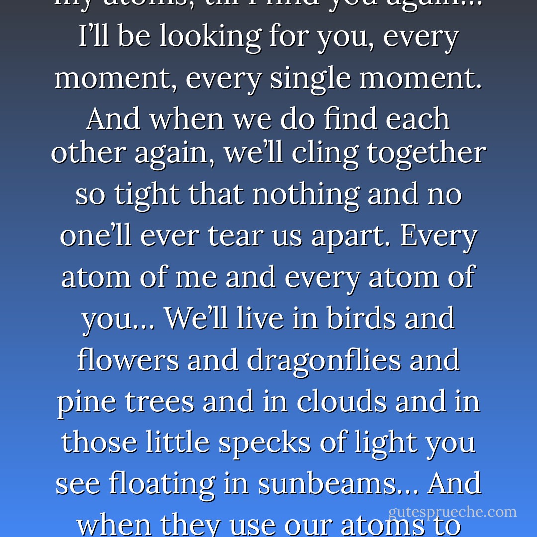 I will love you forever; whatever happens. Till I die and after I die, and when I find my way out of the land of the dead, I’ll drift about forever, all my atoms, till I find you again… I’ll be looking for you, every moment, every single moment. And when we do find each other again, we’ll cling together so tight that nothing and no one’ll ever tear us apart. Every atom of me and every atom of you… We’ll live in birds and flowers and dragonflies and pine trees and in clouds and in those little specks of light you see floating in sunbeams… And when they use our atoms to make new lives, they won’t just be able to take one, they’ll have to take two, one of you and one of me, we’ll be joined so tight… - Philip Pullman
