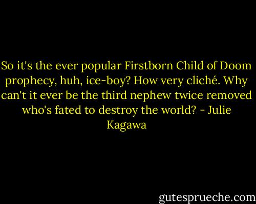 So it's the ever popular Firstborn Child of Doom prophecy, huh, ice-boy? How very cliché. Why can't it ever be the third nephew twice removed who's fated to destroy the world? - Julie Kagawa