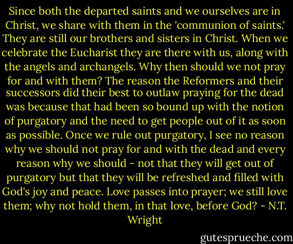 Since both the departed saints and we ourselves are in Christ, we share with them in the 'communion of saints.' They are still our brothers and sisters in Christ. When we celebrate the Eucharist they are there with us, along with the angels and archangels. Why then should we not pray for and with them? The reason the Reformers and their successors did their best to outlaw praying for the dead was because that had been so bound up with the notion of purgatory and the need to get people out of it as soon as possible. Once we rule out purgatory, I see no reason why we should not pray for and with the dead and every reason why we should - not that they will get out of purgatory but that they will be refreshed and filled with God's joy and peace. Love passes into prayer; we still love them; why not hold them, in that love, before God? - N.T. Wright