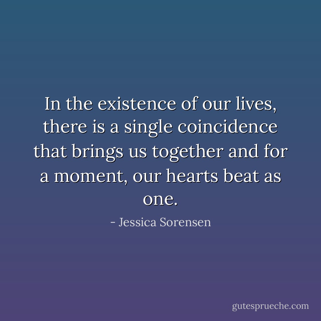 In the existence of our lives, there is a single coincidence that brings us together and for a moment, our hearts beat as one. - Jessica Sorensen