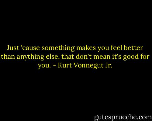 Just 'cause something makes you feel better than anything else, that don't mean it's good for you. - Kurt Vonnegut Jr.