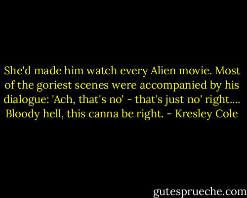 She'd made him watch every Alien movie. Most of the goriest scenes were accompanied by his dialogue: 'Ach, that's no' - that's just no' right.... Bloody hell, this canna be right. - Kresley Cole