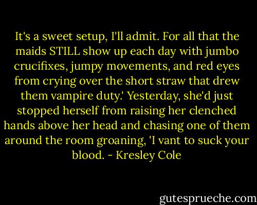 It's a sweet setup, I'll admit. For all that the maids STILL show up each day with jumbo crucifixes, jumpy movements, and red eyes from crying over the short straw that drew them vampire duty.' Yesterday, she'd just stopped herself from raising her clenched hands above her head and chasing one of them around the room groaning, 'I vant to suck your blood. - Kresley Cole