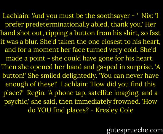 Lachlain: 'And you must be the soothsayer - '<br /><br />Nix: 'I prefer predeterminationally abled, thank you.' Her hand shot out, ripping a button from his shirt, so fast it was a blur. She'd taken the one closest to his heart, and for a moment her face turned very cold. She'd made a point - she could have gone for his heart.<br /><br />Then she opened her hand and gasped in surprise. 'A button!' She smiled delightedly. 'You can never have enough of these!'<br /><br />Lachlain: 'How did you find this place?'<br /><br />Regin: 'A phone tap, satellite imaging, and a psychic,' she said, then immediately frowned. 'How do YOU find places? - Kresley Cole