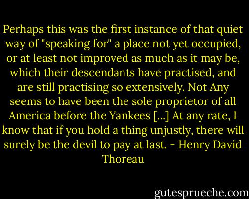 Perhaps this was the first instance of that quiet way of "speaking for" a place not yet occupied, or at least not improved as much as it may be, which their descendants have practised, and are still practising so extensively. Not Any seems to have been the sole proprietor of all America before the Yankees [...] At any rate, I know that if you hold a thing unjustly, there will surely be the devil to pay at last. - Henry David Thoreau