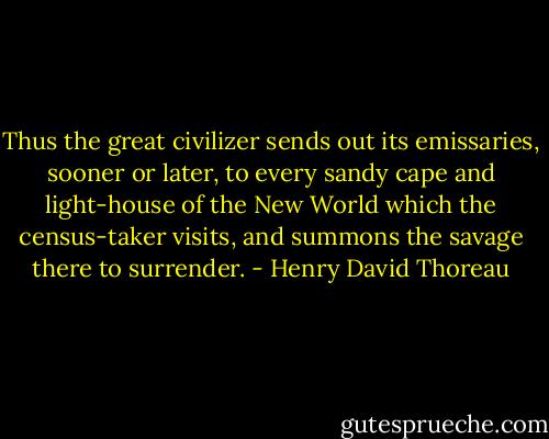 Thus the great civilizer sends out its emissaries, sooner or later, to every sandy cape and light-house of the New World which the census-taker visits, and summons the savage there to surrender. - Henry David Thoreau