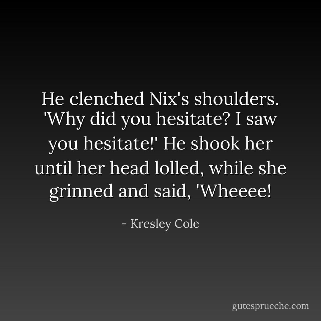 He clenched Nix's shoulders. 'Why did you hesitate? I saw you hesitate!' He shook her until her head lolled, while she grinned and said, 'Wheeee! - Kresley Cole