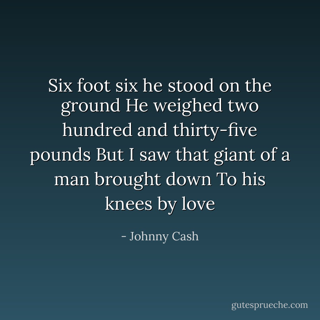 Six foot six he stood on the ground<br />He weighed two hundred and thirty-five pounds<br />But I saw that giant of a man brought down<br />To his knees by love - Johnny Cash