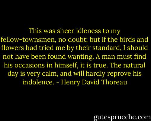 This was sheer idleness to my fellow-townsmen, no doubt; but if the birds and flowers had tried me by their standard, I should not have been found wanting. A man must find his occasions in himself, it is true. The natural day is very calm, and will hardly reprove his indolence. - Henry David Thoreau