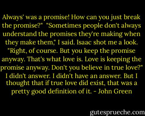 Always' was a promise! How can you just break the promise?" <br />"Sometimes people don't always understand the promises they're making when they make them," I said.<br />Isaac shot me a look. "Right, of course. But you keep the promise anyway. That's what love is. Love is keeping the promise anyway. Don't you believe in true love?"<br />I didn't answer. I didn't have an answer.<br />But I thought that if true love did exist, that was a pretty good definition of it. - John Green