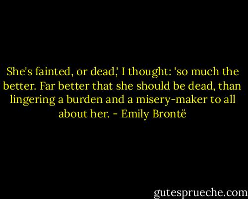 She's fainted, or dead,' I thought: 'so much the better. Far better<br />that she should be dead, than lingering a burden and a misery-maker to<br />all about her. - Emily Brontë