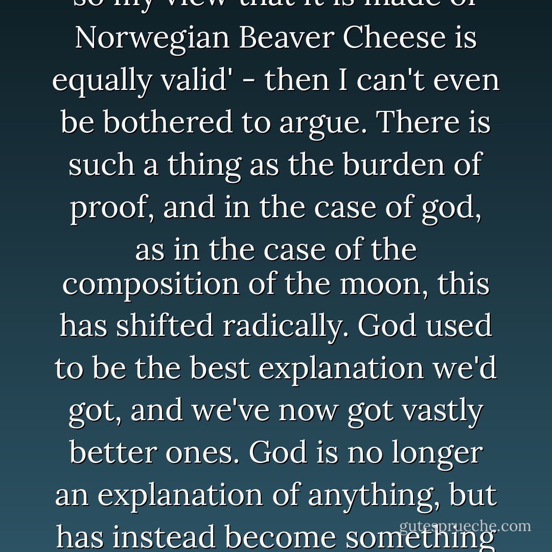 I don't accept the currently fashionable assertion that any view is automatically as worthy of respect as any equal and opposite view. My view is that the moon is made of rock. If someone says to me 'Well, you haven't been there, have you? You haven't seen it for yourself, so my view that it is made of Norwegian Beaver Cheese is equally valid' - then I can't even be bothered to argue. There is such a thing as the burden of proof, and in the case of god, as in the case of the composition of the moon, this has shifted radically. God used to be the best explanation we'd got, and we've now got vastly better ones. God is no longer an explanation of anything, but has instead become something that would itself need an insurmountable amount of explaining. So I don't think that being convinced that there is no god is as irrational or arrogant a point of view as belief that there is. I don't think the matter calls for even-handedness at all. - Douglas Adams