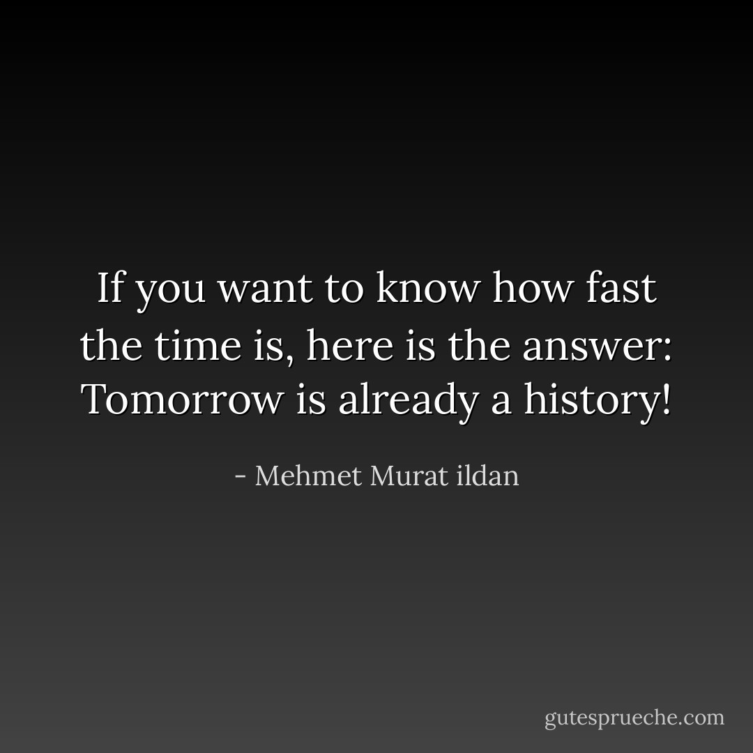 If you want to know how fast the time is, here is the answer: Tomorrow is already a history! - Mehmet Murat ildan