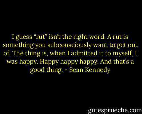 I guess “rut” isn’t the right word. A rut is something you subconsciously want to get out of. The thing is, when I admitted it to myself, I was happy. Happy happy happy. And that’s a good thing. - Sean Kennedy