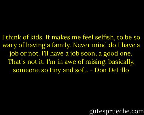 I think of kids. It makes me feel selfish, to be so wary of having a family. Never mind do I have a job or not. I'll have a job soon, a good one. That's not it. I'm in awe of raising, basically, someone so tiny and soft. - Don DeLillo
