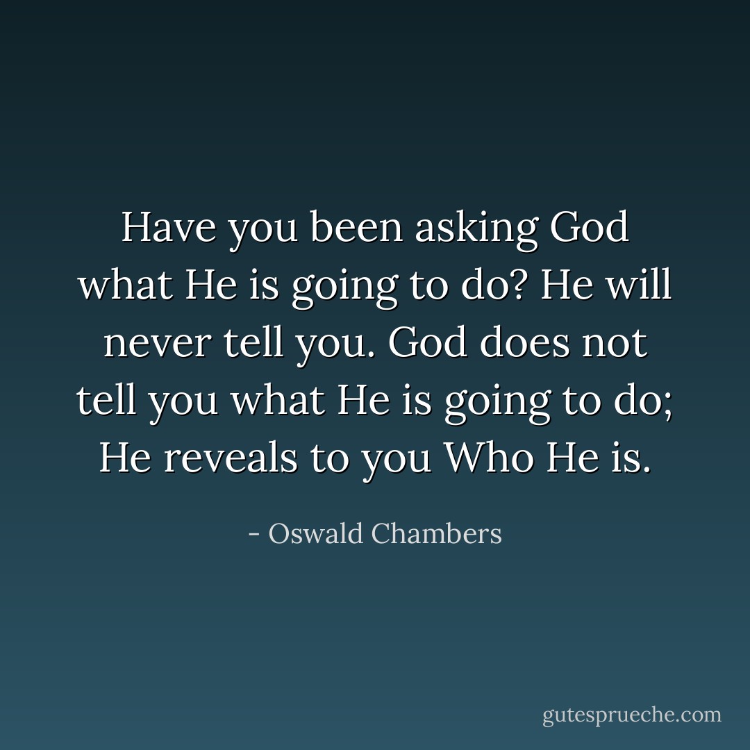 Have you been asking God what He is going to do? He will never tell you. God does not tell you what He is going to do; He reveals to you Who He is. - Oswald Chambers