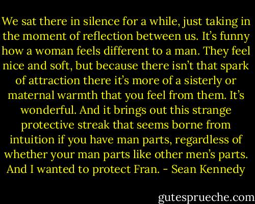 We sat there in silence for a while, just taking in the moment of reflection between us. It’s funny how a woman feels different to a man. They feel nice and soft, but because there isn’t that spark of attraction there it’s more of a sisterly or maternal warmth that you feel from them. It’s wonderful. And it brings out this strange protective streak that seems borne from intuition if you have man parts, regardless of whether your man parts like other men’s parts. And I wanted to protect Fran. - Sean Kennedy