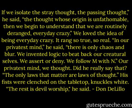 If we isolate the stray thought, the passing thought,” he said, “the thought whose origin is unfathomable, then we begin to understand that we are routinely deranged, everyday crazy.”<br />We loved the idea of being everyday crazy. It rang so true, so real.<br />“In our privatest mind,” he said, “there is only chaos and blur. We invented logic to beat back our creatural selves. We assert or deny. We follow M with N.”<br />Our privatest mind, we thought. Did he really say that?<br />“The only laws that matter are laws of thought.”<br />His fists were clenched on the tabletop, knuckles white.<br />“The rest is devil worship," he said. - Don DeLillo