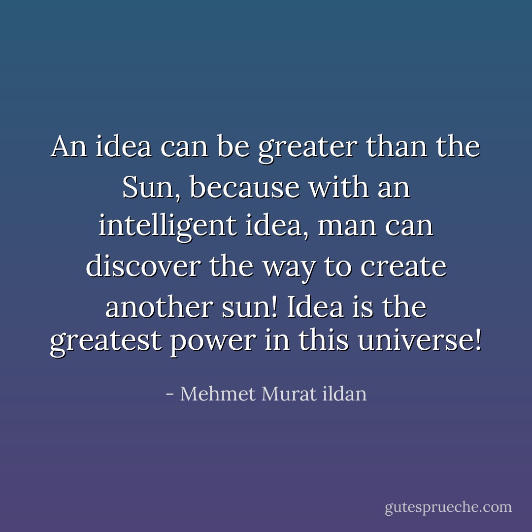An idea can be greater than the Sun, because with an intelligent idea, man can discover the way to create another sun! Idea is the greatest power in this universe! - Mehmet Murat ildan