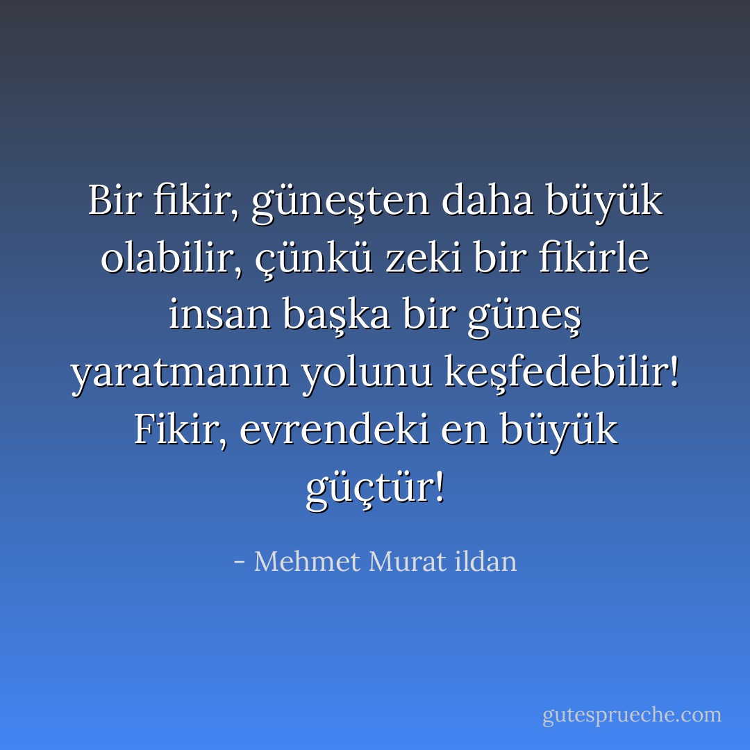 Bir fikir, güneşten daha büyük olabilir, çünkü zeki bir fikirle insan başka bir güneş yaratmanın yolunu keşfedebilir! Fikir, evrendeki en büyük güçtür! - Mehmet Murat ildan
