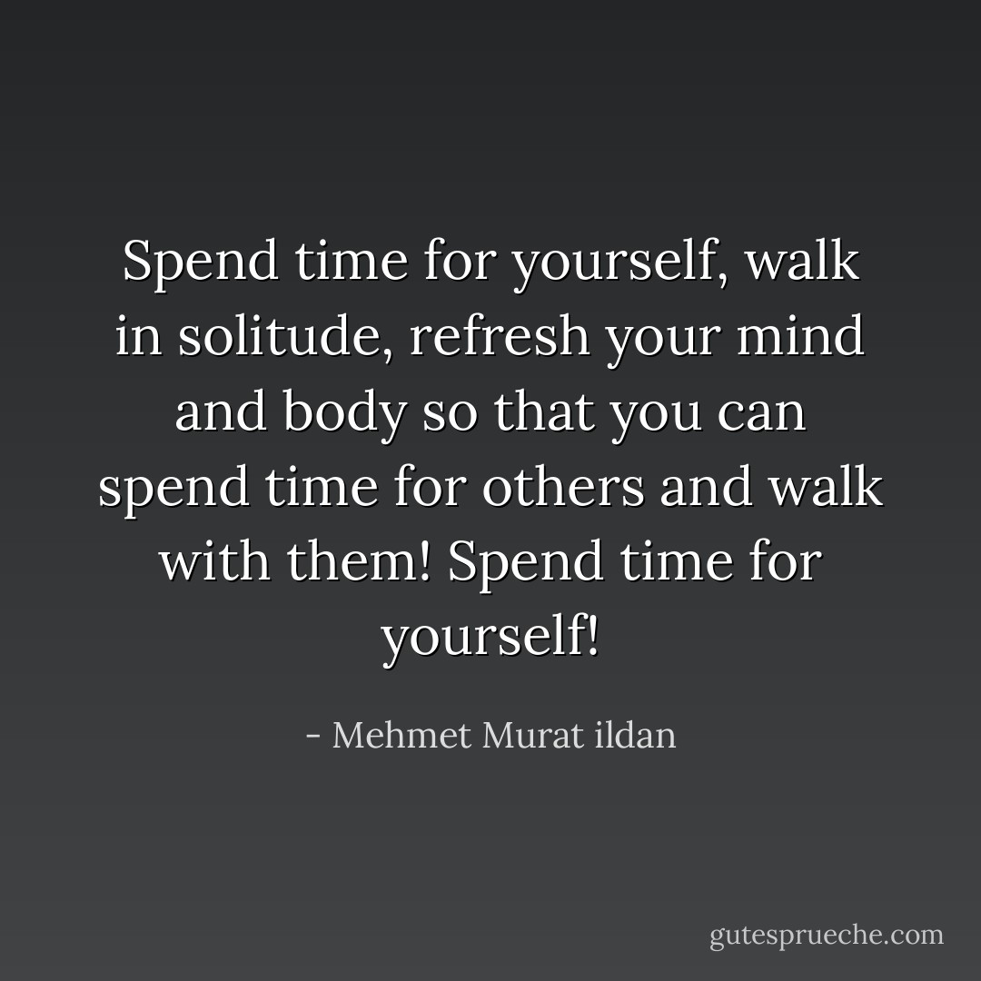 Spend time for yourself, walk in solitude, refresh your mind and body so that you can spend time for others and walk with them! Spend time for yourself! - Mehmet Murat ildan