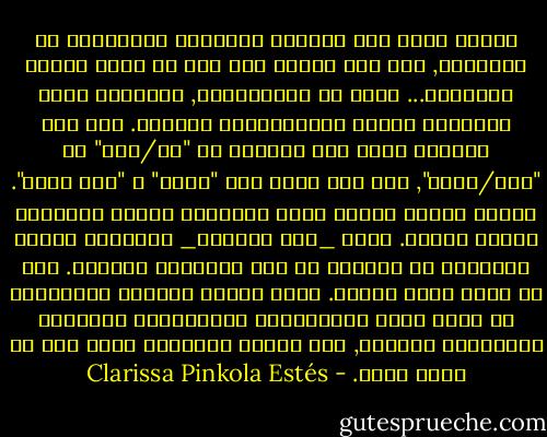 وهناك طريق آخر لتقوية الاتصال والرابطة مع الغريزة, وهو ألا تسمحي لأي شخص أن يقمع طاقتك الحيوية... التي هي اعتقاداتك, أفكارك، مثلك العليا، قيمك، افتراضاتك، أهدافك. وفي هذا العالم يوجد أقل القليل من "صح/خطأ" أو "طيب/شرير", إلا أنه يوجد فيه "مفيد" و "غير مفيد". وهناك أيضاً أشياء تكون أحياناً مدمرة وبالمثل أشياء مولدة. ولكن _كما تعلمين_ الحديقة ينبغي تقليبها في الخريف من أجل إعدادها للربيع. فهي لا تزهر طوال الوقت. ولكن اجعلي دوراتك الداخلية هي التي تملي المنحنيات الحلزونية الصاعدة والهابطة لحياتك, ولا تتركي تحديدها لشخص آخر من خارج نفسك. - Clarissa Pinkola Estés