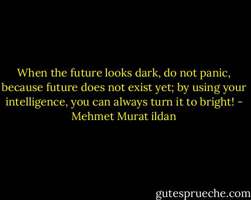 When the future looks dark, do not panic, because future does not exist yet; by using your intelligence, you can always turn it to bright! - Mehmet Murat ildan
