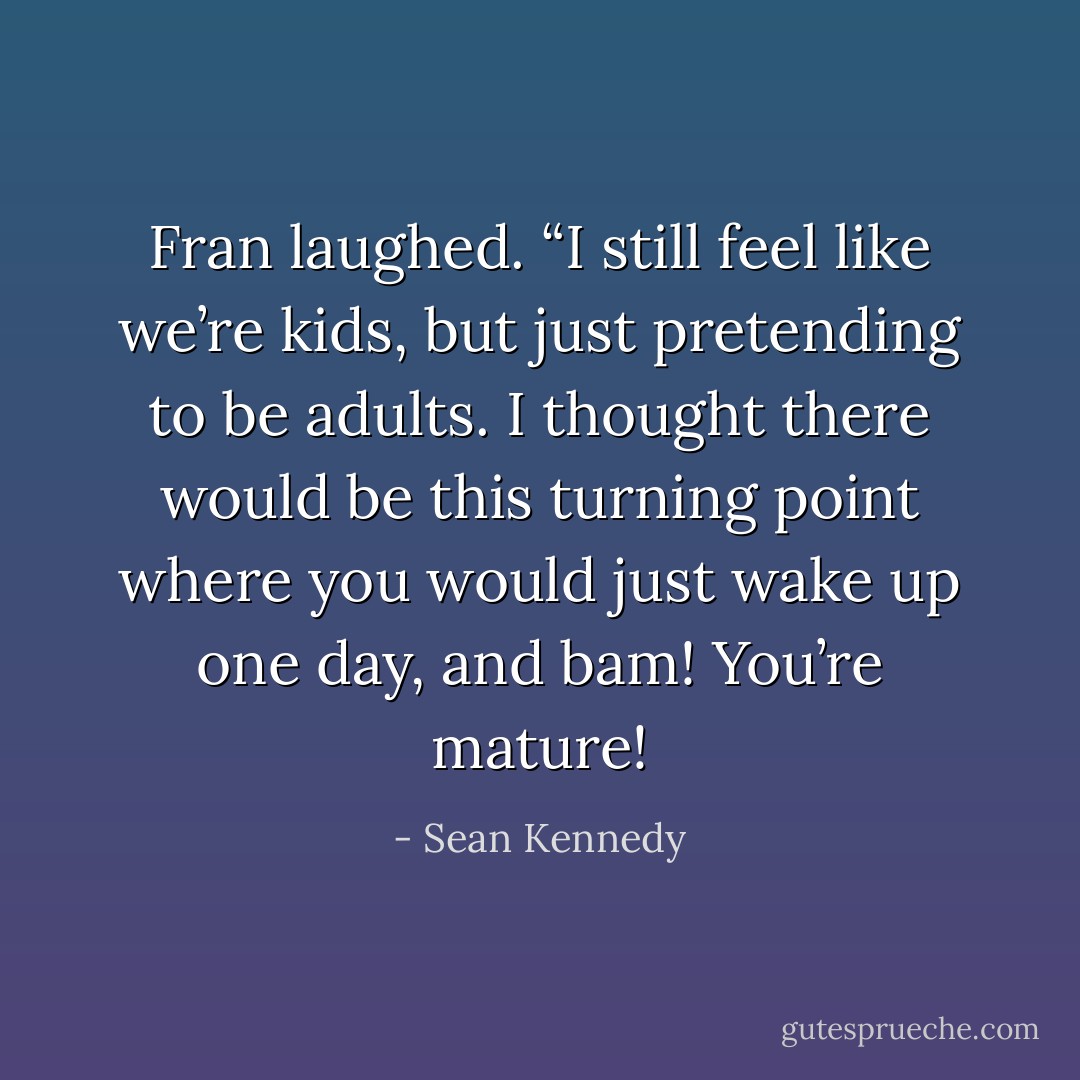 Fran laughed. “I still feel like we’re kids, but just pretending to be adults. I thought there would be this turning point where you would just wake up one day, and bam! You’re mature! - Sean Kennedy