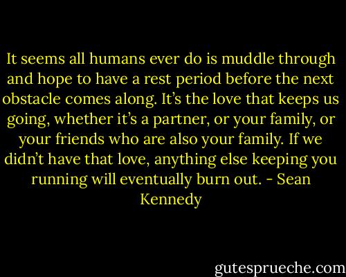 It seems all humans ever do is muddle through and hope to have a rest period before the next obstacle comes along. It’s the love that keeps us going, whether it’s a partner, or your family, or your friends who are also your family. If we didn’t have that love, anything else keeping you running will eventually burn out. - Sean Kennedy