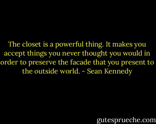 The closet is a powerful thing. It makes you accept things you never thought you would in order to preserve the facade that you present to the outside world. - Sean Kennedy