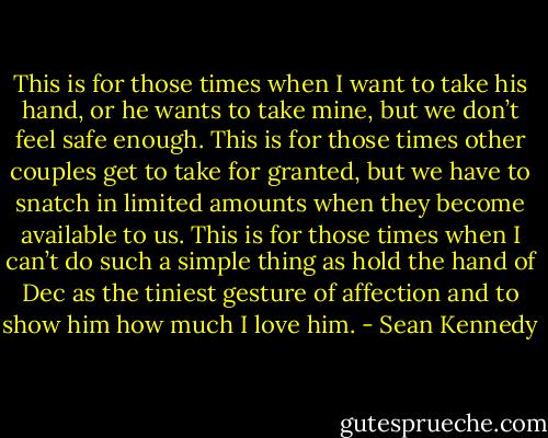 This is for those times when I want to take his hand, or he wants to take mine, but we don’t feel safe enough. This is for those times other couples get to take for granted, but we have to snatch in limited amounts when they become available to us. This is for those times when I can’t do such a simple thing as hold the hand of Dec as the tiniest gesture of affection and to show him how much I love him. - Sean Kennedy