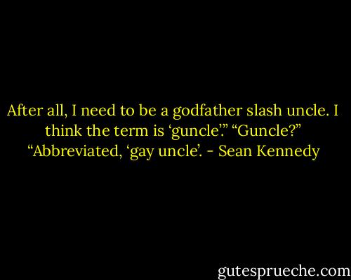 After all, I need to be a godfather slash uncle. I think the term is ‘guncle’.” “Guncle?” “Abbreviated, ‘gay uncle’. - Sean Kennedy