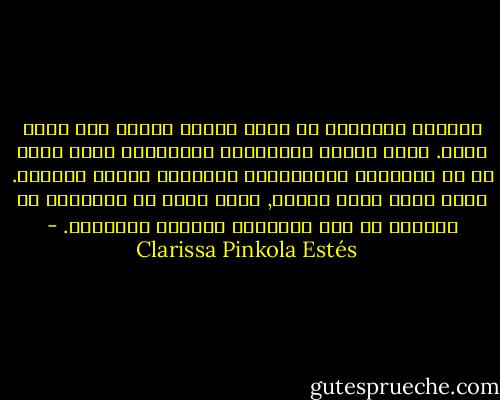 المرأة الوحشية هي التي تتجرأ وتبدع وهي التي تدمر. إنها الروح البدائية والخلاقة التي تجعل من كل الأعمال الإبداعية والفنون شيئاً ممكناً. إنها تخلق غابة حولنا, ونحن نبدأ في التعامل مع الحياة من هذا المنظور الجديد والأصيل. - Clarissa Pinkola Estés