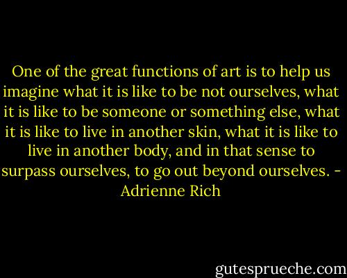 One of the great functions of art is to help us imagine what it is like to be not ourselves, what it is like to be someone or something else, what it is like to live in another skin, what it is like to live in another body, and in that sense to surpass ourselves, to go out beyond ourselves. - Adrienne Rich