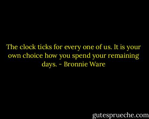 The clock ticks for every one of us. It is your own choice how you spend your remaining days. - Bronnie Ware