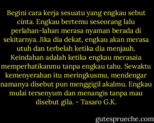 Begini cara kerja sesuatu yang engkau sebut cinta. Engkau bertemu seseorang lalu perlahan-lahan merasa nyaman berada di sekitarnya. Jika dia dekat, engkau akan merasa utuh dan terbelah ketika dia menjauh. Keindahan adalah ketika engkau merasaia memperhatikanmu tanpa engkau tahu. Sewaktu kemenyerahan itu meringkusmu, mendengar namanya disebut pun menggigil akalmu. Engkau mulai tersenyum dan menangis tanpa mau disebut gila. - Tasaro G.K.