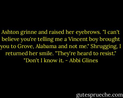 Ashton grinne and raised her eyebrows. "I can't believe you're telling me a Vincent boy brought you to Grove, Alabama and not me."<br />Shrugging, I returned her smile. "They're heard to resist."<br />"Don't I know it. - Abbi Glines
