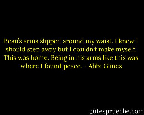 Beau’s arms slipped around my waist. I knew I should step away but I couldn’t make myself. This was home. Being in his arms like this was where I found peace. - Abbi Glines