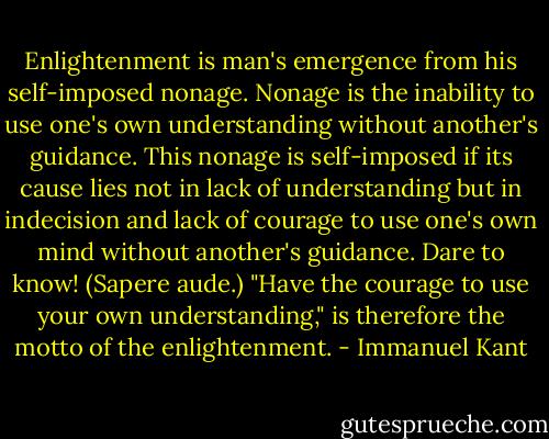 Enlightenment is man's emergence from his self-imposed nonage. Nonage is the inability to use one's own understanding without another's guidance. This nonage is self-imposed if its cause lies not in lack of understanding but in indecision and lack of courage to use one's own mind without another's guidance. Dare to know! (Sapere aude.) "Have the courage to use your own understanding," is therefore the motto of the enlightenment. - Immanuel Kant