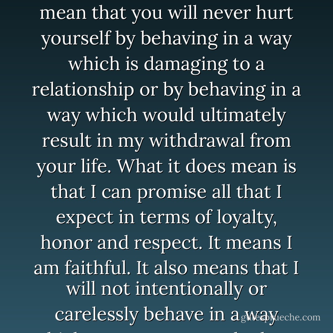 When I say 'I won't hurt you', it's a promise, which can and will be kept but it does not come from me without a breakdown of what it means.<br />It does not mean we will never disagree, nor does it mean that you will always like everything which I say or do. It does not mean that you will never hurt yourself by behaving in a way which is damaging to a relationship or by behaving in a way which would ultimately result in my withdrawal from your life. What it does mean is that I can promise all that I expect in terms of loyalty, honor and respect. It means I am faithful. It also means that I will not intentionally or carelessly behave in a way which causes upset or doubt. It means, at the lowest level, 'You will break these terms before I do.'<br />Communication is essential. Trust is paramount.<br />Be completely honest and don't make promises that you can't keep, that's all. - Eva Schuette