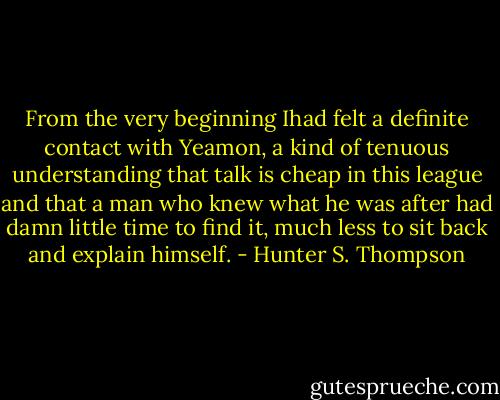 From the very beginning Ihad felt a definite contact with Yeamon, a kind of tenuous understanding that talk is cheap in this league and that a man who knew what he was after had damn little time to find it, much less to sit back and explain himself. - Hunter S. Thompson