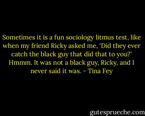 Sometimes it is a fun sociology litmus test, like when my friend Ricky asked me, 'Did they ever catch the black guy that did that to you?' Hmmm. It was not a black guy, Ricky, and I never said it was. - Tina Fey