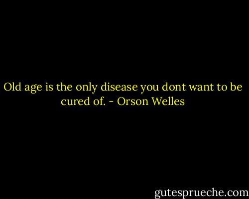Old age is the only disease you dont want to be cured of. - Orson Welles