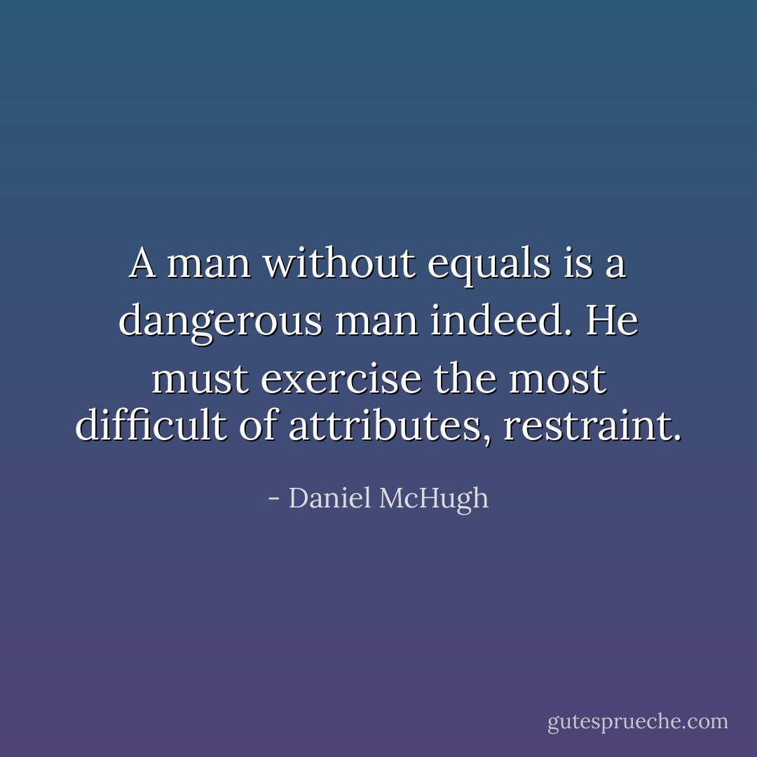 A man without equals is a dangerous man indeed. He must exercise the most difficult of attributes, restraint. - Daniel McHugh