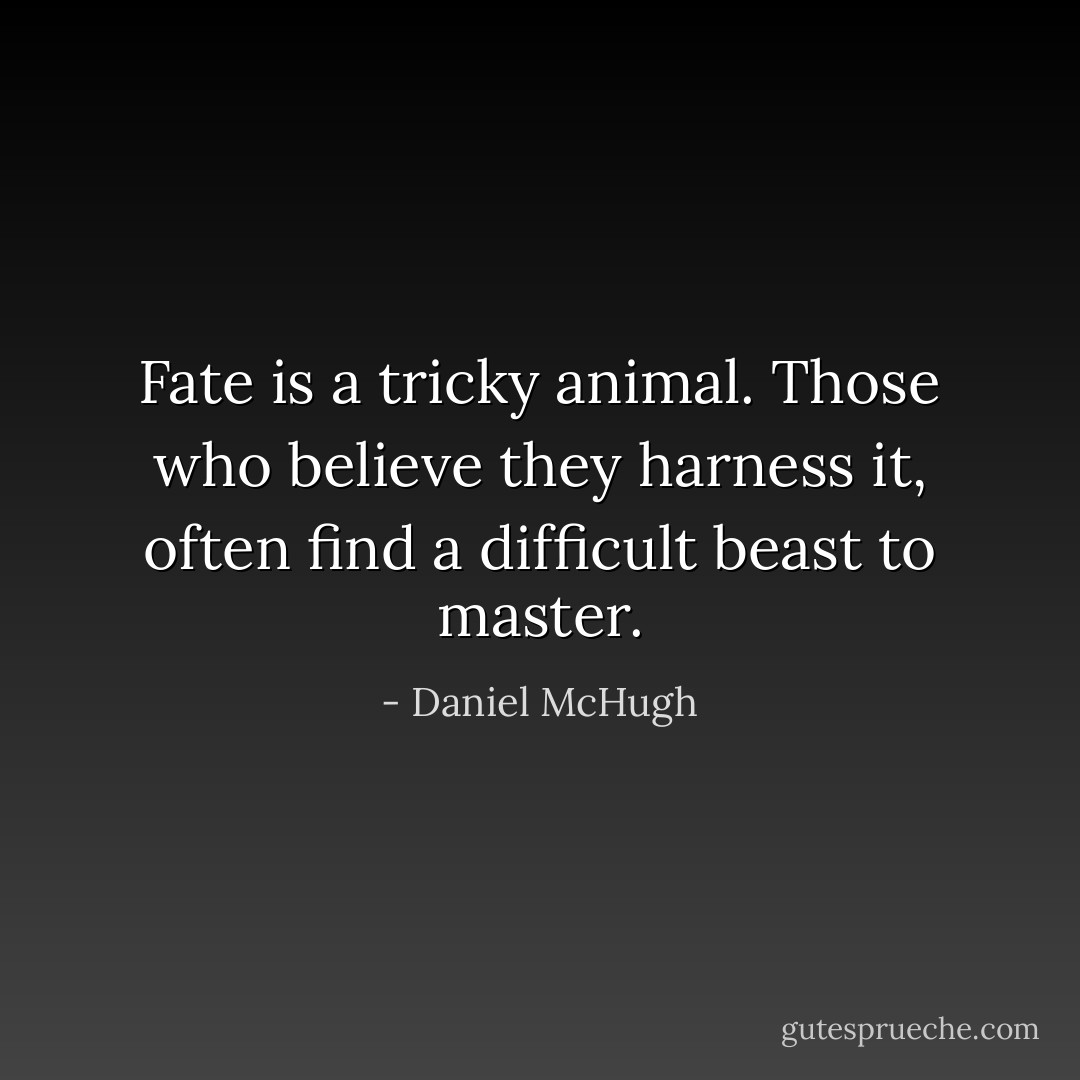 Fate is a tricky animal. Those who believe they harness it, often find a difficult beast to master. - Daniel McHugh
