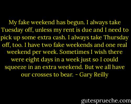 My fake weekend has begun. I always take Tuesday off, unless my rent is due and I need to pick up some extra cash. I always take Thursday off, too. I have two fake weekends and one real weekend per week. Sometimes I wish there were eight days in a week just so I could squeeze in an extra weekend. But we all have our crosses to bear. - Gary Reilly