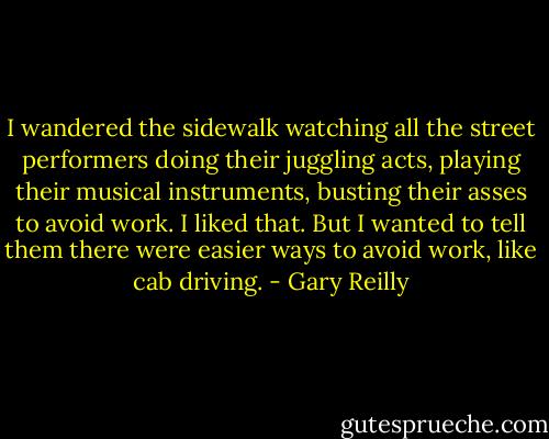 I wandered the sidewalk watching all the street performers doing their juggling acts, playing their musical instruments, busting their asses to avoid work. I liked that. But I wanted to tell them there were easier ways to avoid work, like cab driving. - Gary Reilly