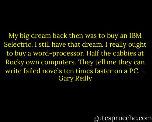 My big dream back then was to buy an IBM Selectric. I still have that dream. I really ought to buy a word-processor. Half the cabbies at Rocky own computers. They tell me they can write failed novels ten times faster on a PC. - Gary Reilly